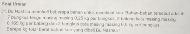 Soal Uraian 
31. Bu Nashita membeli beberapa bahan untuk membuat kue. Bahan-bahan tersebut adalah
7 bungkus terigu masing masing 0,25 kg per bungkus, 2 batang keju masing masing
0,165 kg per batang dan 2 bungkus gula masing masing 0,5 kg per bungkus. 
Berapa kg total berat bahan kue yang dibeli Bu Nashita?