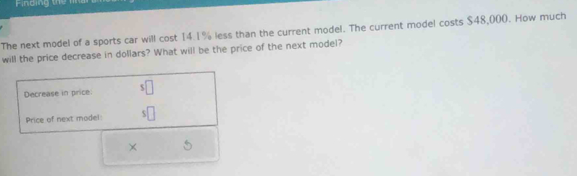 The next model of a sports car will cost 14.1% less than the current model. The current model costs $48,000. How much 
will the price decrease in dollars? What will be the price of the next model? 
Decrease in price: $□
Price of next model: $□
×