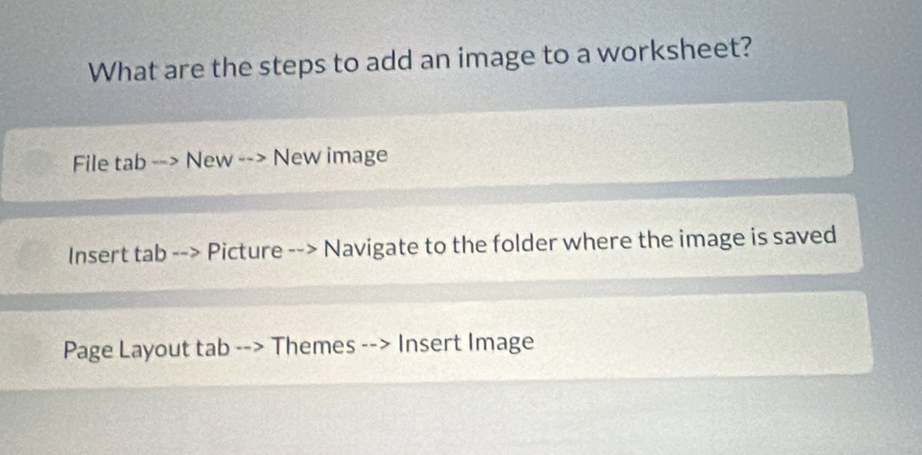 What are the steps to add an image to a worksheet? 
File tab New New image 
Insert tab - Picture Navigate to the folder where the image is saved 
Page Layout tab Themes Insert Image