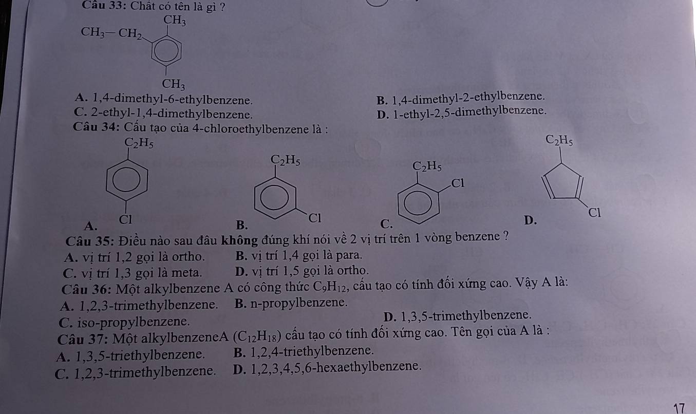 Cầu 33: Chất có tên là gì ?
CH_3
CH_3-CH_2.
CH_3
A. 1, 4 -dimethyl- 6 -ethylbenzene. B. 1, 4 -dimethyl- 2 -ethylbenzene.
C. 2 -ethyl- 1, 4 -dimethylbenzene. D. 1 -ethyl- 2, 5 -dimethylbenzene.
Cầu 34: Cầu tạo của 4 -chloroethylbenzene là :
C_2H_5
C_2H_5
C_2H_5
C_2H_5
Cl
A. Cl D. CI
B.
Cl
C.
Câu 35: Điều nào sau đâu không đúng khí nói về 2 vị trí trên 1 vòng benzene ?
A. vị trí 1, 2 gọi là ortho. B. vị trí 1, 4 gọi là para.
C. vị trí 1, 3 gọi là meta. D. vị trí 1, 5 gọi là ortho.
Câu 36: Một alkylbenzene A có công thức C_9H_12 , cấu tạo có tính đối xứng cao. Vậy A là:
A. 1, 2, 3 -trimethylbenzene. B. n-propylbenzene.
C. iso-propylbenzene. D. 1, 3, 5 -trimethylbenzene.
Câu 37: Một alkylbenzeneA y (C_12H_18) cấu tạo có tính đối xứng cao. Tên gọi của A là :
A. 1, 3, 5 -triethylbenzene. B. 1, 2, 4 -triethylbenzene.
C. 1, 2, 3 -trimethylbenzene. D. 1, 2, 3, 4, 5, 6 -hexaethylbenzene.
17