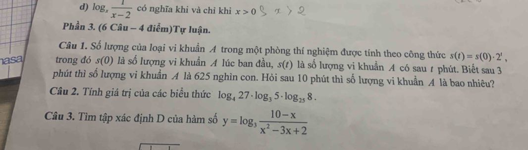 d) log _x 1/x-2  có nghĩa khi và chỉ khi x>0
Phần 3. (6 Câu - 4 điểm)Tự luận.
Câu 1. Số lượng của loại vi khuẩn A trong một phòng thí nghiệm được tính theo công thức s(t)=s(0)· 2^t, 
asa trong đó s(0) là số lượng vi khuẩn A lúc ban đầu, s(t) là số lượng vi khuẩn A có sau t phút. Biết sau 3
phút thì số lượng vi khuẩn A là 625 nghìn con. Hỏi sau 10 phút thì số lượng vi khuẩn A là bao nhiêu?
Câu 2. Tính giá trị của các biểu thức log _427· log _35· log _258. 
Câu 3. Tìm tập xác định D của hàm số y=log _3 (10-x)/x^2-3x+2 