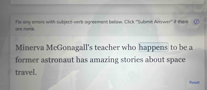 Fix any errors with subject-verb agreement below. Click ''Submit Answer'' if there 
are none. 
Minerva McGonagall's teacher who happens to be a 
former astronaut has amazing stories about space 
travel. 
Reset