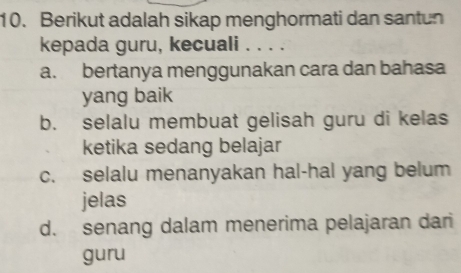 Berikut adalah sikap menghormati dan santun
kepada guru, kecuali . . . .
a. bertanya menggunakan cara dan bahasa
yang baik
b. selalu membuat gelisah guru di kelas
ketika sedang belajar
c. selalu menanyakan hal-hal yang belum
jelas
d. senang dalam menerima pelajaran dari
guru