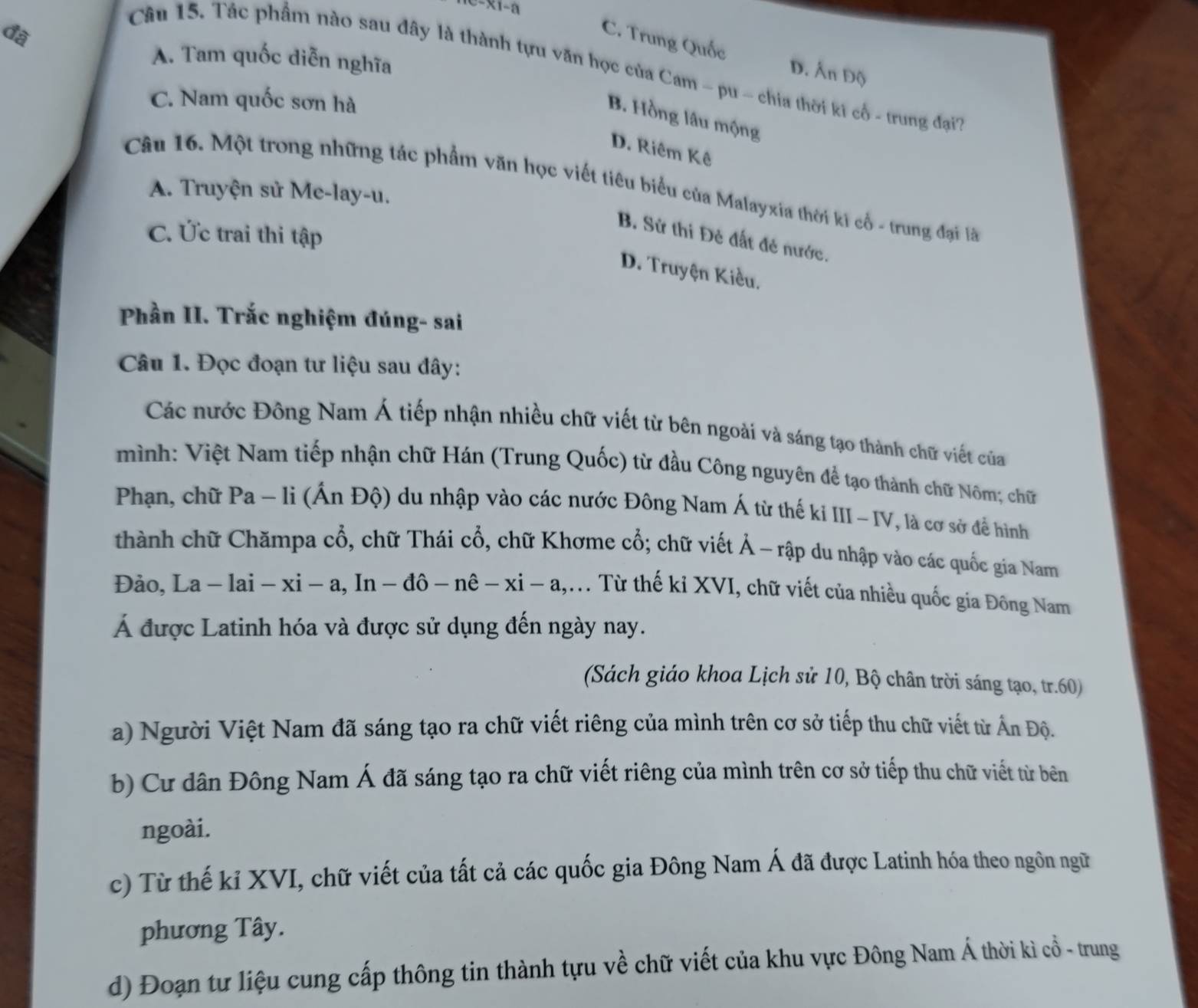 x1-a
đ
C. Trung Quốc D. Ấn Độ
A. Tam quốc diễn nghĩa
Câu 15. Tác phẩm nào sau đây là thành tựu văn học của Cam - pu - chia thời ki cổ - trung đạiT
C. Nam quốc sơn hà
B. Hồng lâu mộng
D. Riêm Kê
Câu 16. Một trong những tác phẩm văn học viết tiêu biểu của Malayxia thời ki cổ - trung đại là
A. Truyện sử Me-lay-u.
C. Ức trai thi tập
B. Sử thi Đẻ đất đẻ nước.
D. Truyện Kiều.
Phần II. Trắc nghiệm đúng- sai
Câu 1. Đọc đoạn tư liệu sau đây:
Các nước Đông Nam Á tiếp nhận nhiều chữ viết từ bên ngoài và sáng tạo thành chữ viết của
mình: Việt Nam tiếp nhận chữ Hán (Trung Quốc) từ đầu Công nguyên để tạo thành chữ Nôm; chữ
Phạn, chữ Pa ~ lì (Ấn Độ) du nhập vào các nước Đông Nam Á từ thế ki III-IV, là cơ sở để hình
thành chữ Chămpa cổ, chữ Thái cổ, chữ Khơme cổ; chữ viết Ả - rập du nhập vào các quốc gia Nam
Đảo, La - lai - xi - a, In - dhat o-nhat e-xi-a 1,m Từ thế kỉ XVI, chữ viết của nhiều quốc gia Đông Nam
Á được Latinh hóa và được sử dụng đến ngày nay.
(Sách giáo khoa Lịch sử 10, Bộ chân trời sáng tạo, tr.60)
a) Người Việt Nam đã sáng tạo ra chữ viết riêng của mình trên cơ sở tiếp thu chữ viết từ Ấn Độ.
b) Cư dân Đông Nam Á đã sáng tạo ra chữ viết riêng của mình trên cơ sở tiếp thu chữ viết từ bên
ngoài.
c) Từ thế kỉ XVI, chữ viết của tất cả các quốc gia Đông Nam Á đã được Latinh hóa theo ngôn ngữ
phương Tây.
d) Đoạn tư liệu cung cấp thông tin thành tựu về chữ viết của khu vực Đông Nam Á thời kì cổ - trung