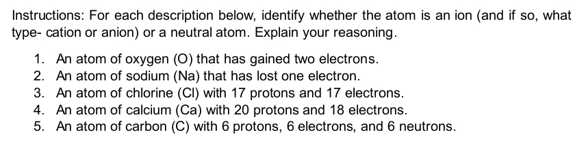 Instructions: For each description below, identify whether the atom is an ion (and if so, what 
type- cation or anion) or a neutral atom. Explain your reasoning. 
1. An atom of oxygen (O) that has gained two electrons 
2. An atom of sodium (Na) that has lost one electron. 
3. An atom of chlorine (CI) with 17 protons and 17 electrons. 
4. An atom of calcium (Ca) with 20 protons and 18 electrons. 
5. An atom of carbon (C) with 6 protons, 6 electrons, and 6 neutrons.