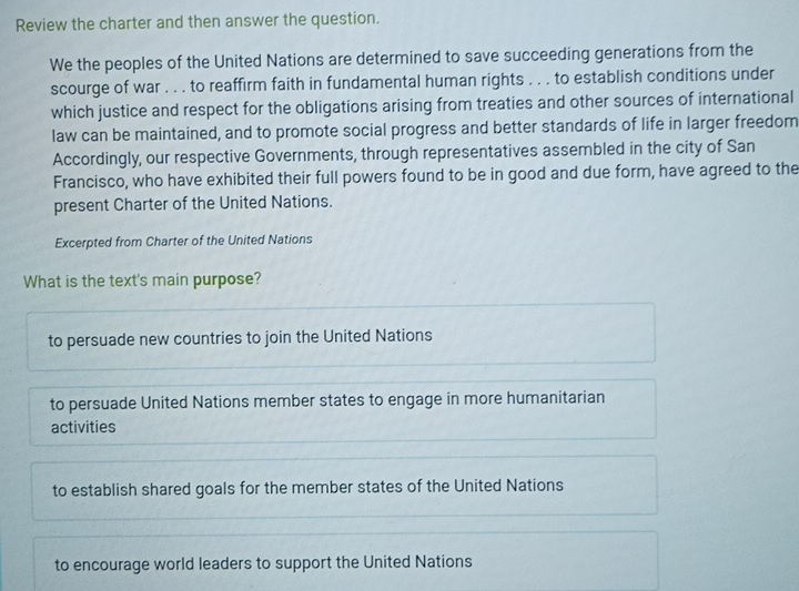 Review the charter and then answer the question.
We the peoples of the United Nations are determined to save succeeding generations from the
scourge of war . . . to reaffirm faith in fundamental human rights . . . to establish conditions under
which justice and respect for the obligations arising from treaties and other sources of international
law can be maintained, and to promote social progress and better standards of life in larger freedom
Accordingly, our respective Governments, through representatives assembled in the city of San
Francisco, who have exhibited their full powers found to be in good and due form, have agreed to the
present Charter of the United Nations.
Excerpted from Charter of the United Nations
What is the text's main purpose?
to persuade new countries to join the United Nations
to persuade United Nations member states to engage in more humanitarian
activities
to establish shared goals for the member states of the United Nations
to encourage world leaders to support the United Nations