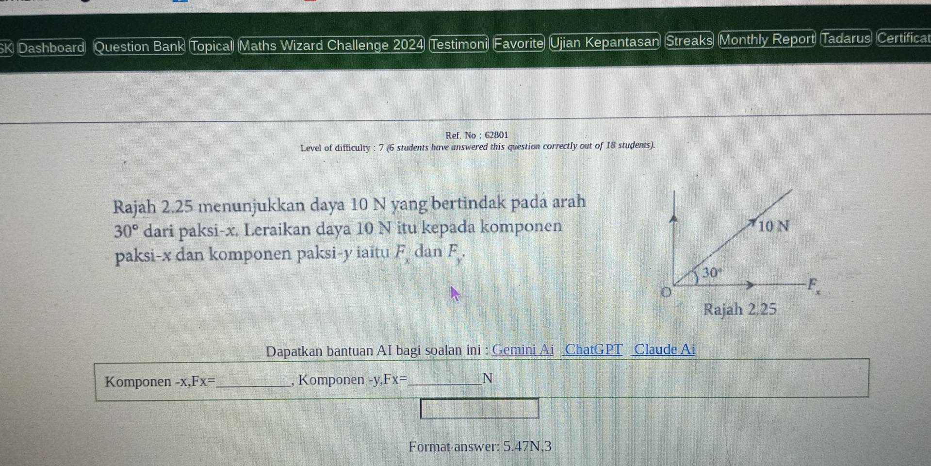 Dashboard Question Bank Topical Maths Wizard Challenge 2024 Testimoni Favorite Ujian Kepantasan Streaks Monthly Report Tadarus Certificat
Ref. No : 62801
Level of difficulty : 7 (6 students have answered this question correctly out of 18 students).
Rajah 2.25 menunjukkan daya 10 N yang bertindak padá arah
30° dari paksi-x. Leraikan daya 10 N itu kepada komponen
paksi-x dan komponen paksi-y iaitu F_x dan F_y.
Rajah 2.25
Dapatkan bantuan AI bagi soalan ini : Gemini Ai _ChatGPT _Claude Ai
Komponen -x ,Fx= _, Komponen -y, ,Fx= _ N
Format-answer: 5.47N,3