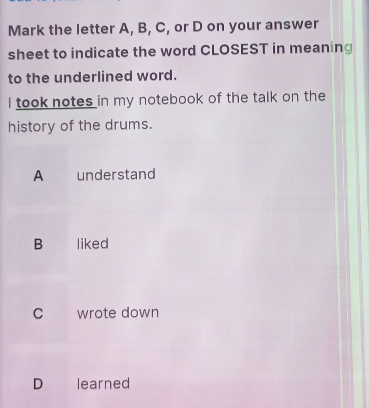 Mark the letter A, B, C, or D on your answer
sheet to indicate the word CLOSEST in meaning
to the underlined word.
I took notes in my notebook of the talk on the
history of the drums.
A understand
B liked
C wrote down
D learned