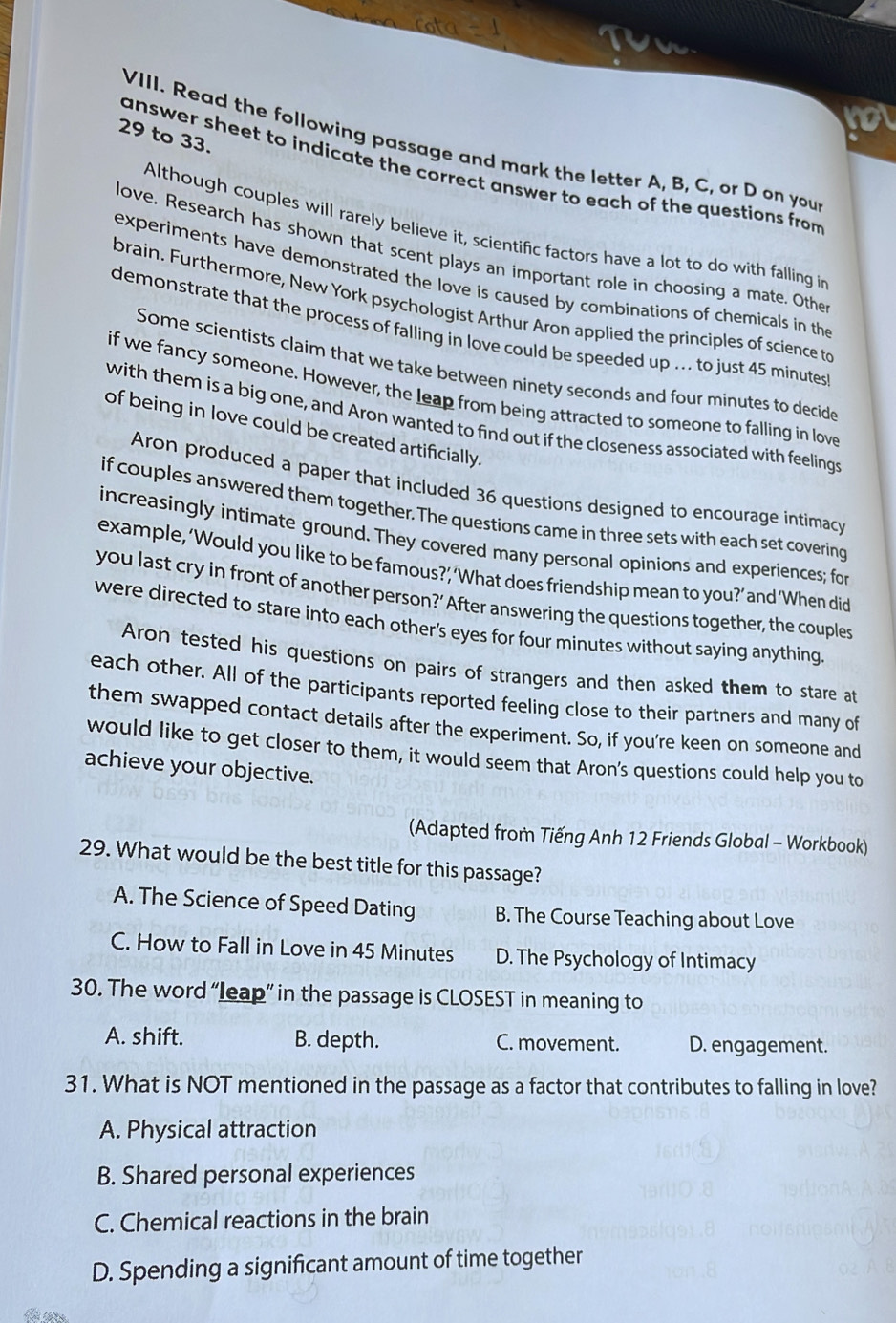 to 33.
VIII. Read the following passage and mark the letter A, B, C, or D on you
answer sheet to indicate the correct answer to each of the questions from 
Although couples will rarely believe it, scientific factors have a lot to do with falling in
love. Research has shown that scent plays an important role in choosing a mate. Othe
experiments have demonstrated the love is caused by combinations of chemicals in the
brain. Furthermore, New York psychologist Arthur Aron applied the principles of science to
demonstrate that the process of falling in love could be speeded up ... to just 45 minutes
Some scientists claim that we take between ninety seconds and four minutes to decide
if we fancy someone. However, the leap from being attracted to someone to falling in love
with them is a big one, and Aron wanted to find out if the closeness associated with feelings
of being in love could be created artificially.
Aron produced a paper that included 36 questions designed to encourage intimacy
if couples answered them together. The questions came in three sets with each set covering
increasingly intimate ground. They covered many personal opinions and experiences; for
example, ‘Would you like to be famous?’ ‘What does friendship mean to you?’and‘When did
you last cry in front of another person?’ After answering the questions together, the couples
were directed to stare into each other’s eyes for four minutes without saying anything
Aron tested his questions on pairs of strangers and then asked them to stare at
each other. All of the participants reported feeling close to their partners and many of
them swapped contact details after the experiment. So, if you're keen on someone and
would like to get closer to them, it would seem that Aron's questions could help you to
achieve your objective.
(Adapted from Tiếng Anh 12 Friends Global - Workbook)
29. What would be the best title for this passage?
A. The Science of Speed Dating B. The Course Teaching about Love
C. How to Fall in Love in 45 Minutes D. The Psychology of Intimacy
30. The word “leap” in the passage is CLOSEST in meaning to
A. shift. B. depth. C. movement. D. engagement.
31. What is NOT mentioned in the passage as a factor that contributes to falling in love?
A. Physical attraction
B. Shared personal experiences
C. Chemical reactions in the brain
D. Spending a significant amount of time together
