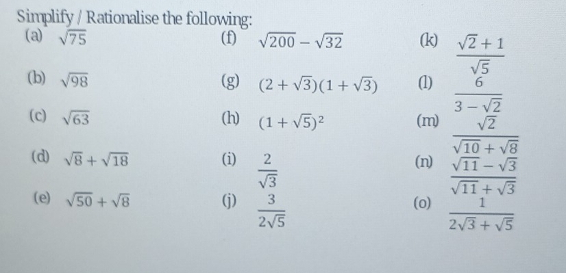 Simplify / Rationalise the following: 
(a) sqrt(75) (f) sqrt(200)-sqrt(32) (k)  (sqrt(2)+1)/sqrt(5) 
(b) sqrt(98) (g) (2+sqrt(3))(1+sqrt(3)) (1)  6/3-sqrt(2) 
(c) sqrt(63) (h) (1+sqrt(5))^2 (m)  sqrt(2)/sqrt(10)+sqrt(8) 
(d) sqrt(8)+sqrt(18) (i)  2/sqrt(3)  (n)  (sqrt(11)-sqrt(3))/sqrt(11)+sqrt(3) 
(e) sqrt(50)+sqrt(8) (j)  3/2sqrt(5)  (0)  1/2sqrt(3)+sqrt(5) 