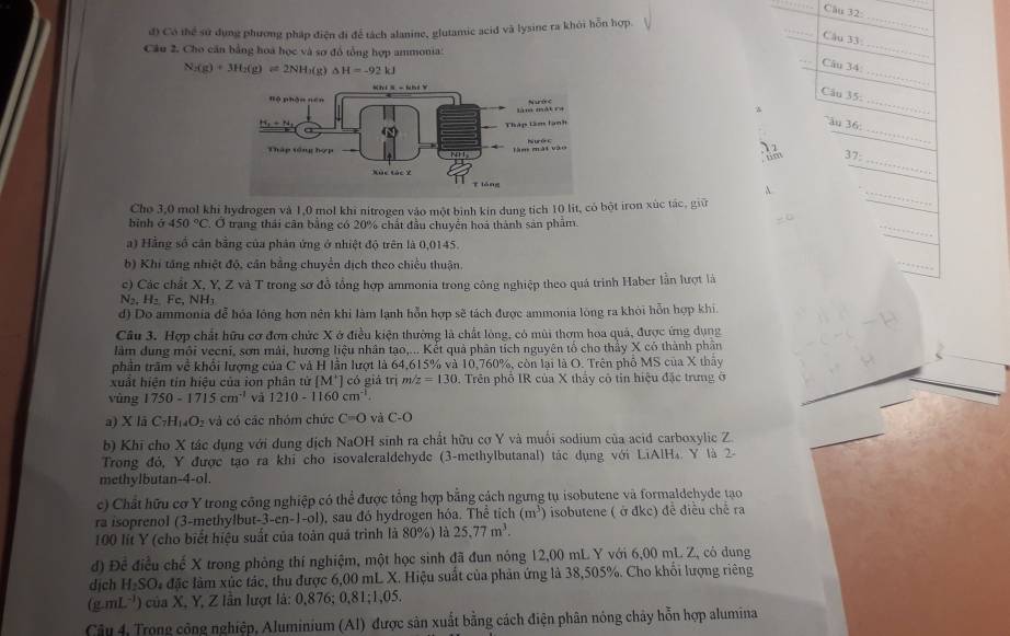 đ) Có thể sử dụng phương pháp điện đi để tách alanine, glutamic acid và lysine ra khỏi hỗn hợp.
_
_
Câu 33:
Câu 2. Cho căn bằng hoá học và sơ đồ tổng hợp ammonia:
N_2(g)+3H_2(g)leftharpoons 2NH_3(g)Delta H=-92kJ
_
Câu 34
Câu 35.
_
ău 36
_
37:
_
A.
Cho 3,0 mol khi hydrogen và 1,0 mol khi nitrogen vào một bình kin dung tích 10 lit, có bột iron xúc tác, giữ
_
_
binh sigma 450°C. Ở trang thái cân bằng có 20% chất đầu chuyển hoá thành sản phẩm.
a) Hằng số cân bằng của phân ứng ở nhiệt độ trên là 0,0145.
b) Khi tăng nhiệt độ, cần bằng chuyển dịch theo chiếu thuận.
_
c) Các chất X, Y, Z và T trong sơ đồ tổng hợp ammonia trong công nghiệp theo quá trình Haber lần lượt là
N₂, H₂ Fc, NH1
d) Do ammonia đễ hóa lóng hơn nên khi làm lạnh hỗn hợp sẽ tách được ammonia lóng ra khỏi hỗn hợp khi.
Câu 3. Hợp chất hữu cơ đơn chức X ở điều kiện thường là chất lòng, có mùi thơm hoa quả, được ứng dụng
làm dung môi vecni, sơn mài, hương liệu nhân tạo,... Kết quả phân tích nguyên tổ cho thảy X có thành phân
phần trăm về khổi lượng của C và H lần lượt là 64,615% và 10,760%, còn lại là O. Trên phố MS của X thảy
xuất hiện tin hiệu của ion phân tử [M^+] có giá trị m z=130. Trên phổ IR của X thầy cô tin hiệu đặc trưng ở
vùng 1750-1715cm^(-1) và 1210-1160cm^(-1)
a) X lā C_7H_14O_2 và có các nhóm chức C=O và C-O
b) Khi cho X tác dụng với dung dịch NaOH sinh ra chất hữu cơ Y và muối sodium của acid carboxylic Z
Trong đỏ, Y được tạo ra khi cho isovaleraldehyde (3-methylbutanal) tác dụng với LiAlH₄. Y là 2-
methylbutan-4-ol.
c) Chất hữu cơ Y trong công nghiệp có thể được tổng hợp bằng cách ngưng tụ isobutene và formaldehyde tạo
ra isoprenol (3-methylbut -3-cn-1-ol) , sau đó hydrogen hóa. Thể tích (m^3) isobutene ( ở đkc) đề điều chế ra
100 lít Y (cho biết hiệu suất của toàn quả trình là 80%) là 25.77m^3.
đd) Đề điều chế X trong phỏng thí nghiệm, một học sinh đã đun nóng 12,00 mL Y với 6,00 mL Z, có dung
dịch H_2SO à đặc làm xúc tác, thu được 6,00 mL X. Hiệu suất của phản ứng là 38,505%. Cho khối lượng riêng
( g mL^(-1)) của X, Y, Z lân lượt là: 0,876; 0,81;1,05.
Câu 4, Trọng công nghiệp, Aluminium (Al) được sản xuất bằng cách điện phân nóng chảy hỗn hợp alumina