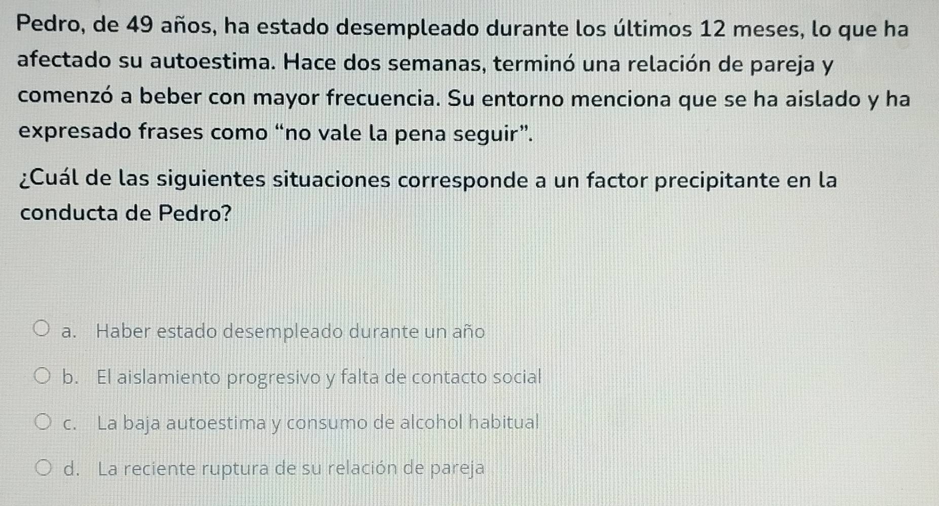 Pedro, de 49 años, ha estado desempleado durante los últimos 12 meses, lo que ha
afectado su autoestima. Hace dos semanas, terminó una relación de pareja y
comenzó a beber con mayor frecuencia. Su entorno menciona que se ha aislado y ha
expresado frases como “no vale la pena seguir”.
¿Cuál de las siguientes situaciones corresponde a un factor precipitante en la
conducta de Pedro?
a. Haber estado desempleado durante un año
b. El aislamiento progresivo y falta de contacto social
c. La baja autoestima y consumo de alcohol habitual
d. La reciente ruptura de su relación de pareja