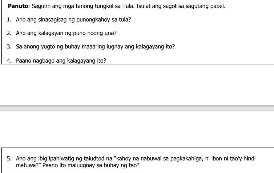 Panuto: Sagutin ang mga tanong tungkol sa Tula. Isulat ang sagot sa sagutang papel. 
1. Ano ang sinasagisag ng punongkahoy sa tula? 
2. Ano ang kalagayan ng puno noong una? 
3. Sa anong yugto ng buhay maaaring iugnay ang kalagayang ito? 
4. Paano nagbago ang kalagayang ito? 
5. Ano ang ibig ipahiwatig ng taludtod na “kahoy na nabuwal sa pagkakahiga, ni ibon ni tao’y hindi 
matuwa?” Paano ito maiuugnay sa buhay ng tao?