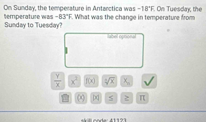 On Sunday, the temperature in Antarctica was -18°F. . On Tuesday, the 
temperature was -83°F What was the change in temperature from 
Sunday to Tuesday? 
label optional
 Y/X  x^2 f(x) sqrt[n](x) X_n
' ' (x) |X| S ≥ π
skill code: 41123