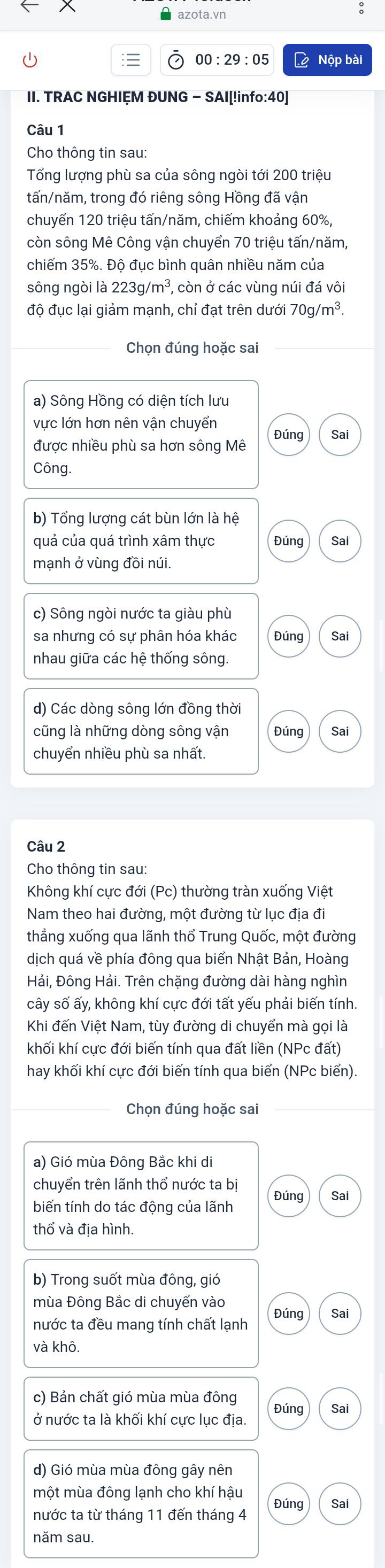 azota.vn
:
00:29:05 L Nộp bài
II. TRAC NGHIỆM ĐUNG - SAI[!info:40]
Câu 1
Cho thông tin sau:
Tổng lượng phù sa của sông ngòi tới 200 triệu
tấn/năm, trong đó riêng sông Hồng đã vận
chuyển 120 triệu tấn/năm, chiếm khoảng 60%,
còn sông Mê Công vận chuyển 70 triệu tấn/năm,
chiếm 35%. Độ đục bình quân nhiều năm của
sông ngòi là 223g/m^3 , còn ở các vùng núi đá vôi
độ đục lại giảm mạnh, chỉ đạt trên dưới 70g/m^3.
Chọn đúng hoặc sai
a) Sông Hồng có diện tích lưu
vực lớn hơn nên vận chuyển Đúng Sai
được nhiều phù sa hơn sông Mê
Công.
b) Tổng lượng cát bùn lớn là hệ
quá của quá trình xâm thực Đúng Sai
mạnh ở vùng đồi núi.
c) Sông ngòi nước ta giàu phù
sa nhưng có sự phân hóa khác Đúng Sai
nhau giữa các hệ thống sông.
d) Các dòng sông lớn đồng thời
cũng là những dòng sông vận Đúng Sai
chuyển nhiều phù sa nhất.
Câu 2
Cho thông tin sau:
Không khí cực đới (Pc) thường tràn xuống Việt
Nam theo hai đường, một đường từ lục địa đi
thẳng xuống qua lãnh thổ Trung Quốc, một đường
dịch quá về phía đông qua biển Nhật Bản, Hoàng
Hải, Đông Hải. Trên chặng đường dài hàng nghìn
cây số ấy, không khí cực đới tất yếu phải biến tính.
Khi đến Việt Nam, tùy đường di chuyển mà gọi là
khối khí cực đới biến tính qua đất liền (NPc đất)
hay khối khí cực đới biến tính qua biển (NPc biển).
Chọn đúng hoặc sai
a) Gió mùa Đông Bắc khi di
chuyển trên lãnh thổ nước ta bị Đúng Sai
biến tính do tác động của lãnh
thổ và địa hình.
b) Trong suốt mùa đông, gió
mùa Đông Bắc di chuyển vào
nước ta đều mang tính chất lạnh Đúng Sai
và khô.
c) Bản chất gió mùa mùa đông Đúng Sai
ở nước ta là khối khí cực lục địa.
d) Gió mùa mùa đông gây nên
một mùa đông lạnh cho khí hậu
nước ta từ tháng 11 đến tháng 4 Đúng Sai
năm sau.