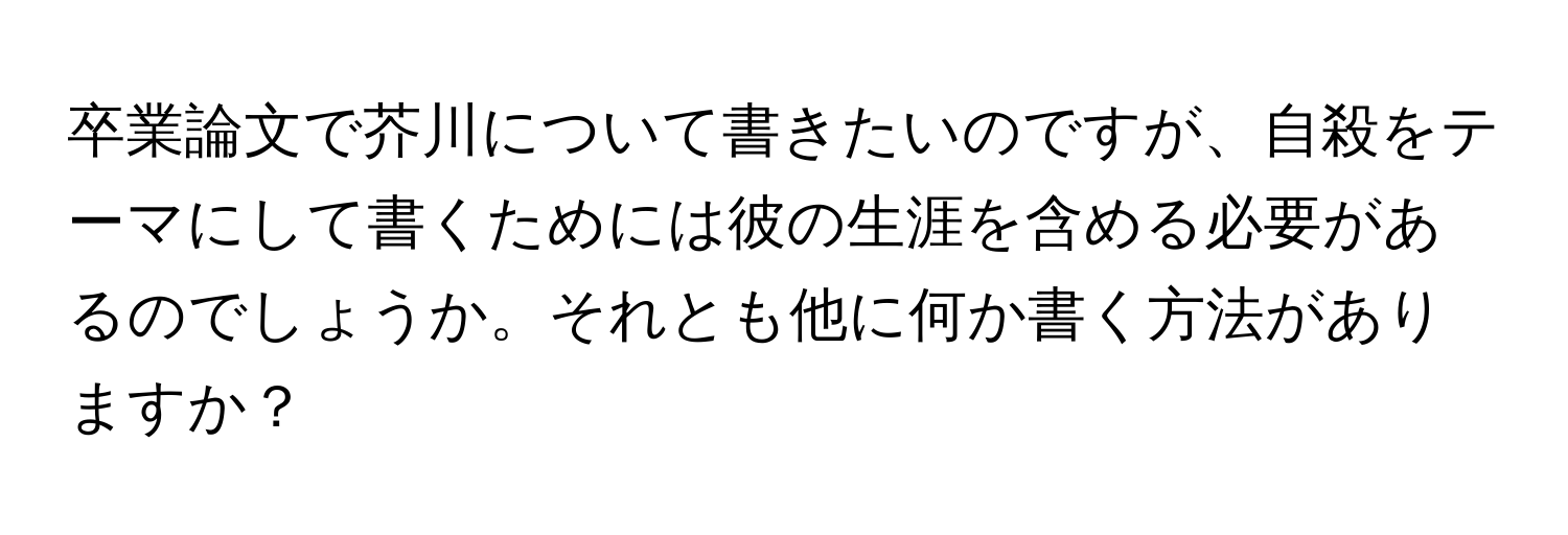 卒業論文で芥川について書きたいのですが、自殺をテーマにして書くためには彼の生涯を含める必要があるのでしょうか。それとも他に何か書く方法がありますか？