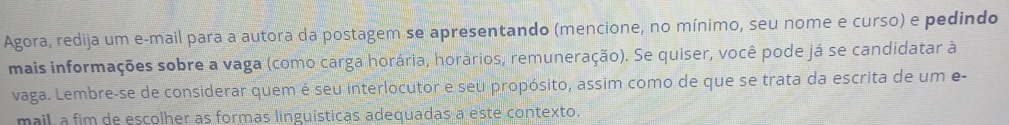 Agora, redija um e-mail para a autora da postagem se apresentando (mencione, no mínimo, seu nome e curso) e pedindo 
mais informações sobre a vaga (como carga horária, horários, remuneração). Se quiser, você pode já se candidatar à 
vaga. Lembre-se de considerar quem é seu interlocutor e seu propósito, assim como de que se trata da escrita de um e- 
mail, a fim de escolher as formas linguísticas adequadas a este contexto.