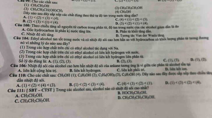 Cầu 99: Cho các chất sau: (3)(2) C. (2)
(1) CH_3CH_2OH (2) CH_3CH_2CH_2OH
(3) CH_3CH_2CH(OH)CH_3
(4) CH_3OH
Dãy nào sau đây sắp xếp các chất đúng theo thứ tự độ tan trong nước tăng dần?
A. (1)
B. (2)
C. (4)
D. (3)
Câu 100: Theo chiều tăng số nguyên tử carbon trong phân tử, độ tan trong nước của các alcohol giám dân là đo
A. Gốc hydrocarbon là phần kị nước tăng lên. B. Phân từ khổi tăng dân.
C. Nhiệt độ sôi tăng. D. Tương tác Van der Waals tăng
Câu 104: Ethyl alcohol tan tốt trong nước và có nhiệt độ sôi cao hơn hãn số với hydrocarbon có khỏi lượng phần từ tương đương
nó vì những lý do nào sau đây?
(1) Trong các hợp chất trên chỉ có ethyl alcohol tác dụng với Na.
(2) Trong các hợp chất trên chỉ có ethyl alcohol có liên kết hydrogen với nước.
(3) Trong các hợp chất trên chỉ có ethyl alcohol có liên kết hydrogen liên phân từ.
Sổ lý do đúng là: A. (1), (2), (3). B. (2). (3)
C. (1),(3) D. 11(1)
Câu 106: Nhiệt độ sôi của alcohol cao hơn hằn nhiệt độ sôi của ankane tương ứng là vì giữa các phần từ alcohol tòo tại
A. liên kết cộng hóa trị. B. liên kết hydrogen. C. liên kết phối trí. D. liên kết ion
Câu 110: Cho các chất sau: CH_3OH (1); C_2H_5OH( 2); C_2H_4(OH)_2 (3), C_3H_7OH(4) ). Dãy nào sau đây được sắp xếp theo chiên sân
dần nhiệt độ sôi.
A. (1) B. (1) C. (4) D. (1)
Câu 111:  SBT-CT 51 *  Trong các alcohol sau, alcohol nào có nhiệt độ sôi cao nhất?
A. CH_3CH_2OH.
B. HOCH_2CH_2OH.
D. CH_3CH_2CH_2CH_2OH.
C. CH_3CH_2CH_2OH.