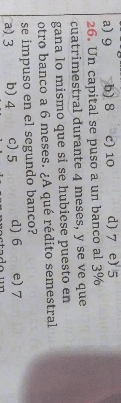 a) 9 b) 8 c) 10
d) 7 e) 5
26. Un capital se puso a un banco al 3%
cuatrimestral durante 4 meses, y se ve que
gana lo mismo que si se hubiese puesto en
otro banco a 6 meses. ¿A qué rédito semestral
se impuso en el segundo banco?
a) 3 b) 4 c) 5
d) 6 e) 7