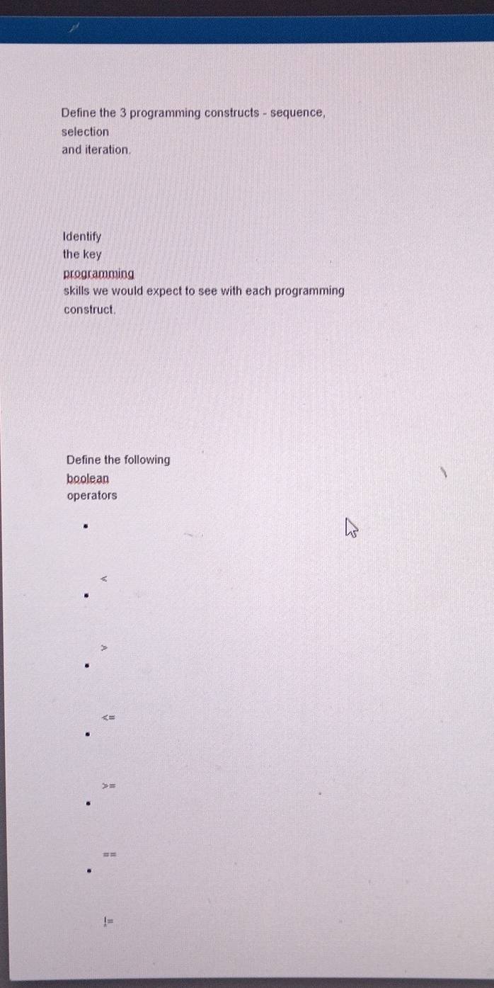 Define the 3 programming constructs - sequence, 
selection 
and iteration 
Identify 
the key 
programming 
skills we would expect to see with each programming 
construct. 
Define the following 
boolean 
operators 
< 
>= 
=