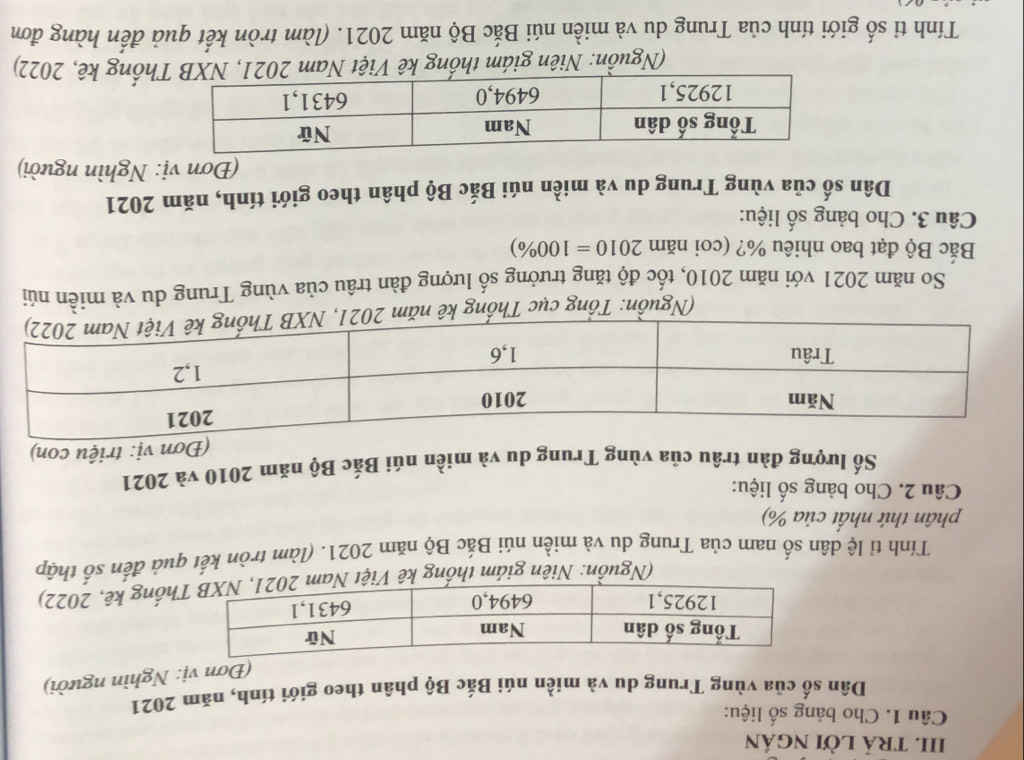 tRả lời ngán 
Câu 1. Cho bảng số liệu: 
Dân số của vùng Trung du và miền núi Bắc Bộ phân theo giới tính, năm 2021 
(Đơn vị: Nghìn người) 
(Nguồn: Niên giám thống kê Việt hống kê, 2022) 
Tính tỉ lệ dân số nam của Trung du và miền núi Bắc Bộ năm 2021. (làm tròn kết quả đến số thập 
phân thứ nhất của %) 
Câu 2. Cho bảng số liệu: 
Số lượng đàn trâu của vùng Trung du và miền núi Bắc Bộ năm 2010 và 2021 
(Đơn vị: triệu con) 
(Nguồn: Tổng cục Thống kê n 
So năm 2021 với năm 2010, tốc độ tăng trưởng số lượng đàn trâu của vùng Trung du và miền núi 
Bắc Bộ đạt bao nhiêu %? (coi năm 2010=100% )
Câu 3. Cho bảng số liệu: 
Dân số của vùng Trung du và miền núi Bắc Bộ phân theo giới tính, năm 2021 
(Đơn vị: Nghìn người) 
(Nguồn: Niên giám thống kê Việt Nam 2021, NXB Thống kê, 2022) 
Tính tỉ số giới tính của Trung du và miền núi Bắc Bộ năm 2021. (làm tròn kết quả đến hàng đơn