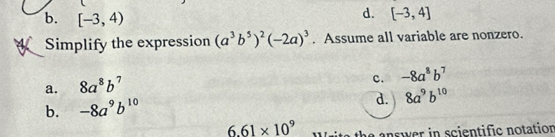 b. [-3,4)
d. [-3,4]
Simplify the expression (a^3b^5)^2(-2a)^3. Assume all variable are nonzero.
a. 8a^8b^7
c. -8a^8b^7
b. -8a^9b^(10)
d. 8a^9b^(10)
6.61* 10^9
a answer in scientific notation