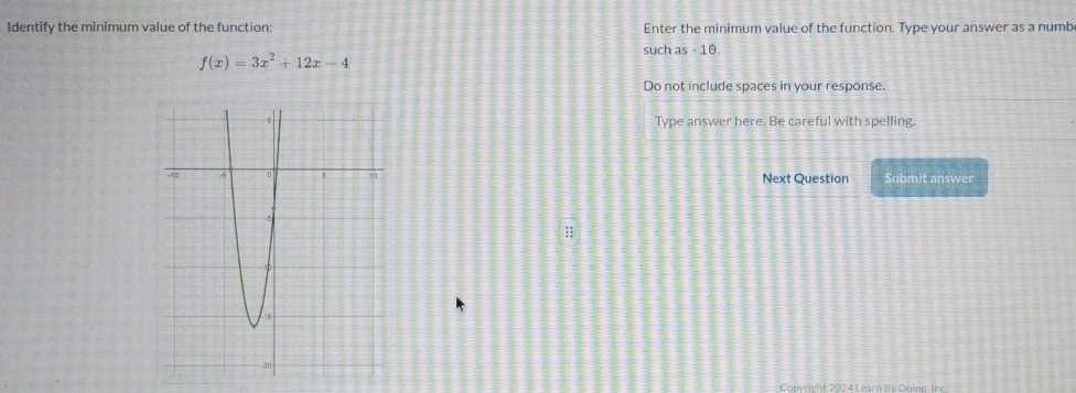 Identify the minimum value of the function: Enter the minimum value of the function. Type your answer as a numb 
such as - 10.
f(x)=3x^2+12x-4
Do not include spaces in your response. 
Type answer here. Be careful with spelling. 
Next Question Submit answer 
Copyright 2024 Learn By Doing. Inc