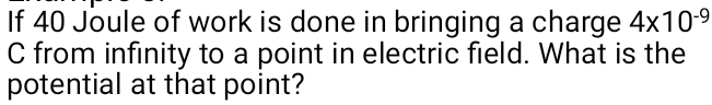 If 40 Joule of work is done in bringing a charge 4* 10^(-9)
C from infinity to a point in electric field. What is the 
potential at that point?