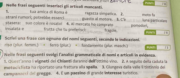 are jrz21? PUNTI / so 
Nelle frasi seguenti inserisci gli articoli mancanti. 
1._ tua amica di Roma è _ragazza simpatica. 2. _moto fa 
strani rumori; potrebbe esserci _guasto al motore. 3. C'è _luna particolare 
stasera: suo colore è rosato! 4. Al mercato ho comprato _pomodori, 
insalata e _frutta che tu preferisci: __fragole. PUNTI _/n 
Scrivi una frase con ognuno dei nomi seguenti, secondo le indicazioni. 
riso (plur. femm.) 。 ferro (plur.) fondamento (plur. masch.) PUNTI _/3 
Neile frasi seguenti svolgi I’analisi grammaticale di nomi e articoli in evidenza. 
1. Quest’anno i vigneti del Chianti daranno dell’ottimo vino. 2. A seguito della caduta la 
motociclista ha riportato una frattura alla spalla. 3. Giungeva dalla valle il tintinnio dei 
campanacci del gregge. 4. È un paesino di grande interesse turistico.