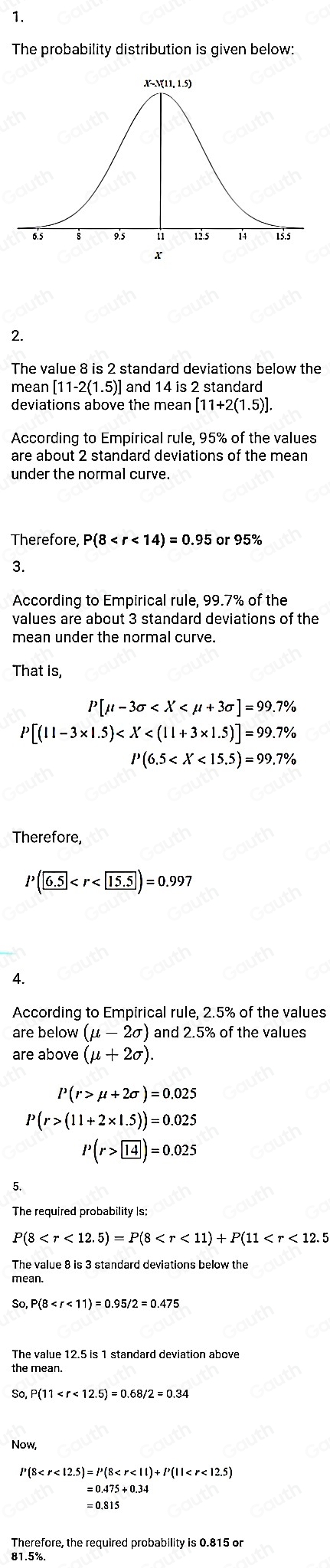 1. 
The probability distribution is given below: 
2. 
The value 8 is 2 standard deviations below the 
mean [11-2(1.5)] and 14 is 2 standard 
deviations above the mean [11+2(1.5)]. 
According to Empirical rule, 95% of the values 
are about 2 standard deviations of the mean 
under the normal curve. 
Therefore, P(8 or 95%
3. 
According to Empirical rule, 99.7% of the 
values are about 3 standard deviations of the 
mean under the normal curve. 
That is,
P[mu -3sigma
P[(11-3* 1.5)
P(6.5
Therefore,
P(6.5
4. 
According to Empirical rule, 2.5% of the values 
are below (mu -2sigma ) and 2.5% of the values 
are above (mu +2sigma ).
l^,(r>mu +2sigma )=0.025
P(r>(11+2* 1.5))=0.025
P(r> 14)=0.025
P(8 . 
The value 8 is 3 standard deviations below the 
mean. 
So, P(8
The value 12.5 is 1 standard deviation above 
the mean. 
So P(11
Now,
P(8
=0.475+0.34
Therefore, the required probability is 0.815 or
81.5%.