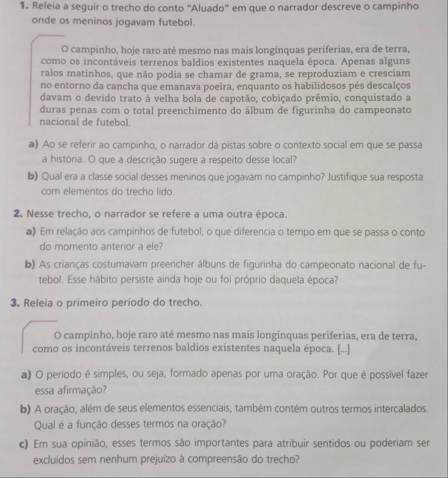 Releia a seguir o trecho do conto “Aluado” em que o narrador descreve o campinho
onde os meninos jogavam futebol.
O campinho, hoje raro até mesmo nas mais longínquas periferias, era de terra,
como os incontáveis terrenos baldios existentes naquela época. Apenas alguns
ralos matinhos, que não podia se chamar de grama, se reproduziam e cresciam
no entorno da cancha que emanava poeira, enquanto os habilidosos pés descalços
davam o devido trato à velha bola de capotão, cobiçado prêmio, conquistado a
duras penas com o total preenchimento do álbum de figurinha do campeonato
nacional de futebol.
a) Ao se referir ao campinho, o narrador dá pistas sobre o contexto social em que se passa
a história. O que a descrição sugere a respeito desse local?
b) Qual era a classe social desses meninos que jogavam no campinho? Justifique sua resposta
com elementos do trecho lido.
2. Nesse trecho, o narrador se refere a uma outra época.
a) Em relação aos campinhos de futebol, o que diferencia o tempo em que se passa o conto
do momento anterior a ele?
b) As crianças costumavam preencher álbuns de figurinha do campeonato nacional de fu-
tebol. Esse hábito persiste ainda hoje ou foi próprio daquela época?
3. Releia o primeiro período do trecho.
O campinho, hoje raro até mesmo nas mais longínquas periferias, era de terra,
como os incontáveis terrenos baldios existentes naquela época. [...]
a) O período é simples, ou seja, formado apenas por uma oração. Por que é possível fazer
essa afirmação?
b) A oração, além de seus elementos essenciais, também contém outros termos intercalados.
Qual é a função desses termos na oração?
c) Em sua opinião, esses termos são importantes para atribuir sentidos ou poderiam ser
excluídos sem nenhum prejuízo à compreensão do trecho?