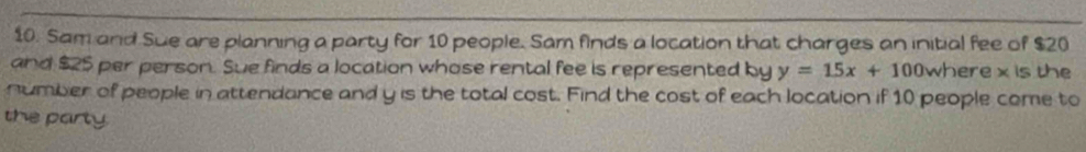 Sam and Sue are planning a party for 10 people. Sam finds a location that charges an initial fee of $20
and $25 per person. Sue finds a location whose rental fee is represented by y=15x+100 where x is the 
number of people in attendance and y is the total cost. Find the cost of each location if 10 people come to 
the party