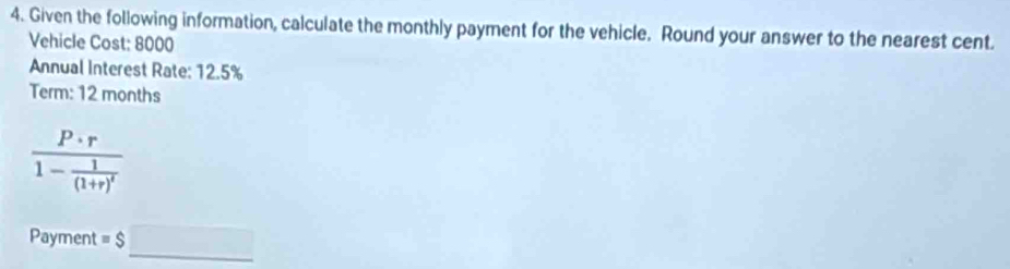 Given the following information, calculate the monthly payment for the vehicle. Round your answer to the nearest cent. 
Vehicle Cost: 8000
Annual Interest Rate: 12.5%
Term: 12 months
frac P· r1- 1/(1+r)' 
Payment = $□