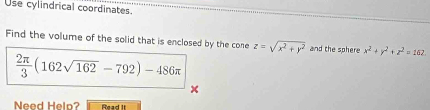 Use cylindrical coordinates.
Find the volume of the solid that is enclosed by the cone z=sqrt(x^2+y^2) and the sphere x^2+y^2+z^2=162.
 2π /3 (162sqrt(162)-792)-486π
Need Help? Read It