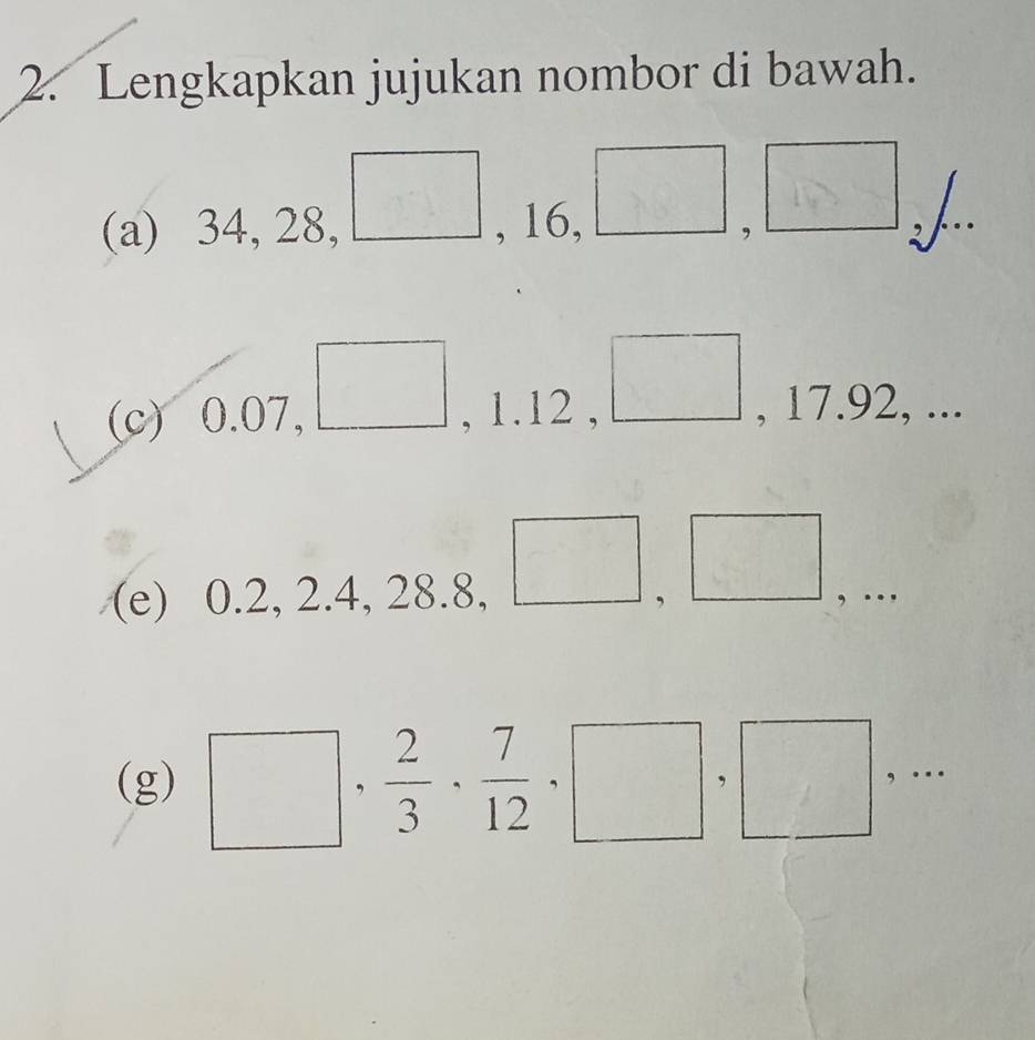 Lengkapkan jujukan nombor di bawah. 
□  
(a) 34, 28, □ , 16, □ , □ L 
(c) 6 0.0 7、 (, 1.12 , □ , 17.92, ... □  
(e) ) ( ).2, 2.4, 28.8. □ ,□ , … 
(g) □ , 2/3  ·  7/12 , □ , □ ,...