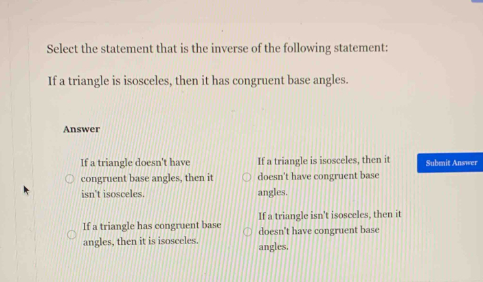 Select the statement that is the inverse of the following statement:
If a triangle is isosceles, then it has congruent base angles.
Answer
If a triangle doesn't have If a triangle is isosceles, then it Submit Answer
congruent base angles, then it doesn't have congruent base
isn't isosceles. angles.
If a triangle isn't isosceles, then it
If a triangle has congruent base doesn't have congruent base
angles, then it is isosceles. angles.