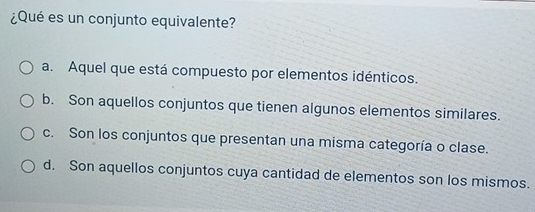 ¿Qué es un conjunto equivalente?
a. Aquel que está compuesto por elementos idénticos.
b. Son aquellos conjuntos que tienen algunos elementos similares.
c. Son los conjuntos que presentan una misma categoría o clase.
d. Son aquellos conjuntos cuya cantidad de elementos son los mismos.