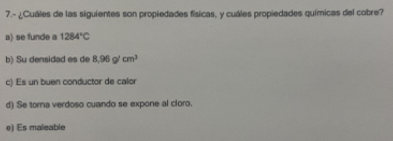 7.- ¿Cuáles de las siguientes son propiedades físicas, y cuáles propiedades químicas del cobre?
a) se funde a 1284°C
b) Su densidad es de 8,96g/cm^3
c) Es un buen conductor de calor
d) Se torna verdoso cuando se expone al cloro.
e) Es maleable