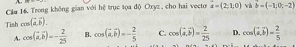 m=-3. 
Câu 16. Trong không gian với hệ trục tọa độ Oxyz, cho hai vectơ vector a=(2;1;0) và vector b=(-1;0;-2)
Tính cos (vector a,vector b).
A. cos (vector a, vector b)=- 2/25  B. cos (vector a,vector b)=- 2/5  C. cos (vector a,vector b)= 2/25  D. cos (vector a,vector b)= 2/5 