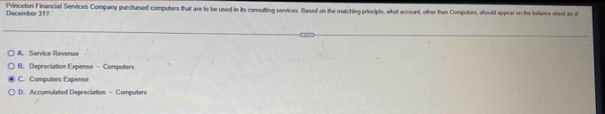 December 313 Princeton Financial Services Company purchased computers that are to be used in its consulting services. Based on the matching principle, what account, other than Computers, should appear on the balance sheet as o
A. Service Revenue
B. Depreciation Expense - Computers
C. Computers Expense
D. Accumulated Depreciation - Computers