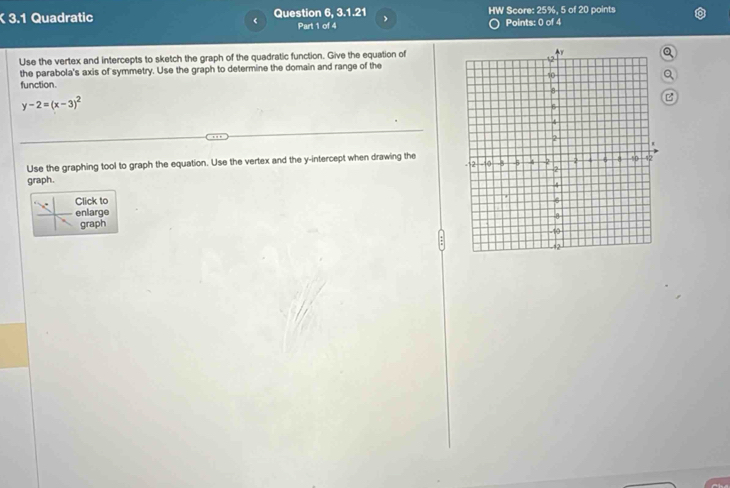 3.1 Quadratic Question 6, 3.1.21 、 HW Score: 25%, 5 of 20 points 
Part 1 of 4 Points: 0 of 4 
Use the vertex and intercepts to sketch the graph of the quadratic function. Give the equation of 
the parabola's axis of symmetry. Use the graph to determine the domain and range of the 
function.
y-2=(x-3)^2
Use the graphing tool to graph the equation. Use the vertex and the y-intercept when drawing the 
graph. 
Click to 
enlarge 
graph