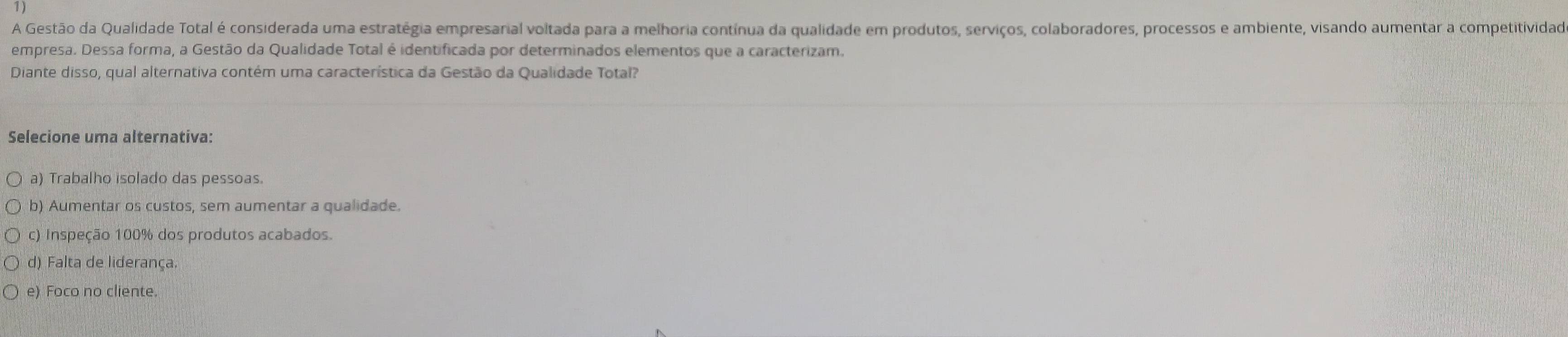 A Gestão da Qualidade Total é considerada uma estratégia empresarial voltada para a melhoria contínua da qualidade em produtos, serviços, colaboradores, processos e ambiente, visando aumentar a competitividad
empresa. Dessa forma, a Gestão da Qualidade Total é identificada por determinados elementos que a caracterizam.
Diante disso, qual alternativa contém uma característica da Gestão da Qualidade Total?
Selecione uma alternativa:
a) Trabalho isolado das pessoas.
b) Aumentar os custos, sem aumentar a qualidade.
c) Inspeção 100% dos produtos acabados.
d) Falta de liderança.
e) Foco no cliente.