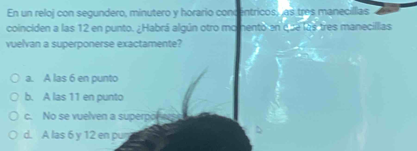 En un reloj con segundero, minutero y horario concentricos, as tres manecillas
coinciden a las 12 en punto. ¿Habrá algún otro momento en que las tres manecillias
vuelvan a superponerse exactamente?
a. A las 6 en punto
b. A las 11 en punto
c. No se vuelven a superpo
d. A las 6 y 12 en pur