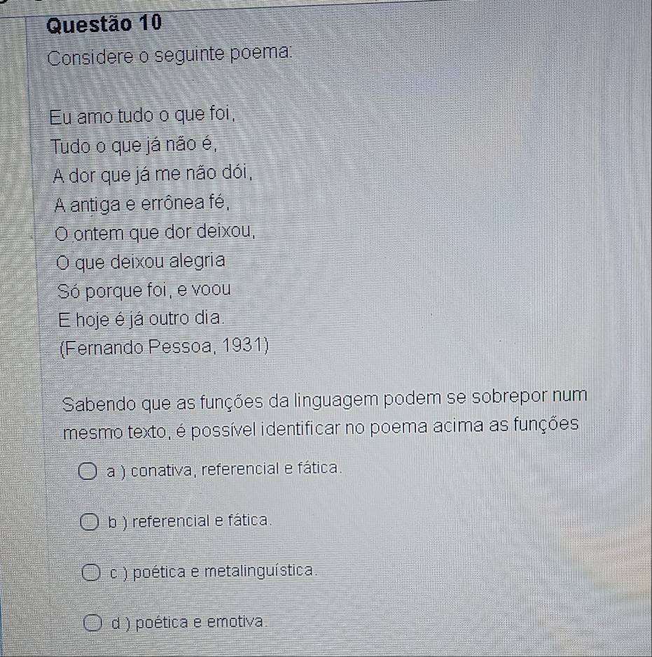 Considere o seguinte poema:
Eu amo tudo o que foi,
Tudo o que já não é,
A dor que já me não dói,
A antiga e errônea fé,
O ontem que dor deixou,
O que deixou alegria
Só porque foi, e voou
E hoje é já outro dia.
(Fernando Pessoa, 1931)
Sabendo que as funções da linguagem podem se sobrepor num
mesmo texto, é possível identificar no poema acima as funções
a ) conativa, referencial e fática.
b ) referencial e fática.
c ) poética e metalinguística.
d ) poética e emotiva.