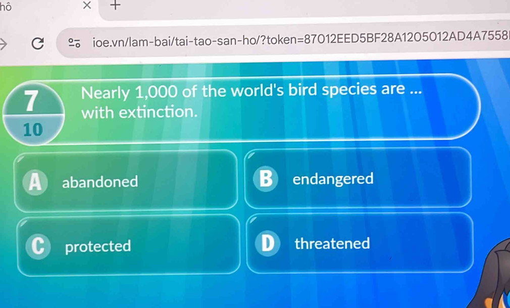 hô
×
C ioe.vn/lam-bai/tai-tao-san-ho/?token=87012EED5BF28A1205012AD4A7558
7 Nearly 1,000 of the world's bird species are ...
with extinction.
10
a abandoned B endangered
protected threatened