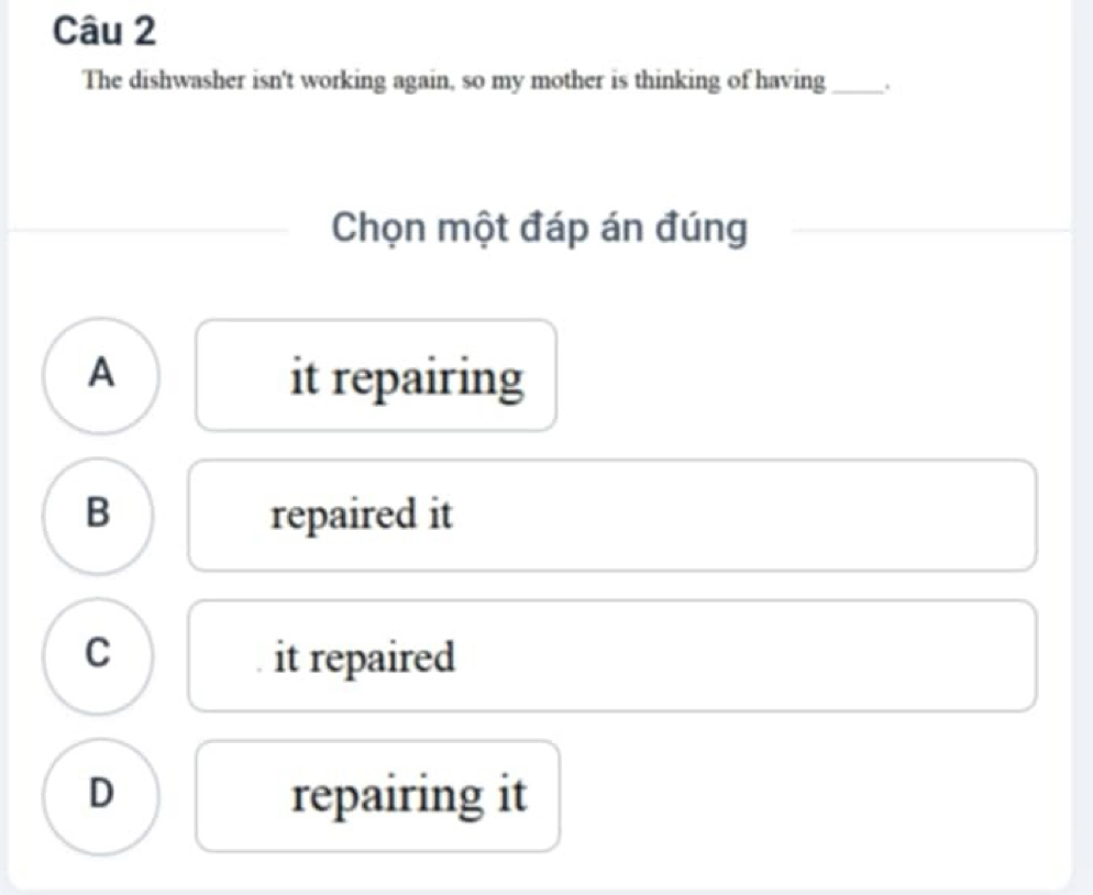 The dishwasher isn't working again, so my mother is thinking of having_ .
Chọn một đáp án đúng
A it repairing
B repaired it
C it repaired
D repairing it