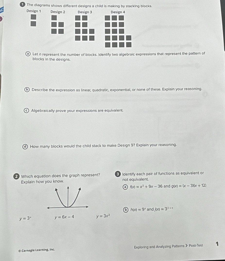 The diagrams shows different designs a child is making by stacking blocks.
Let n represent the number of blocks. Identify two algebraic expressions that represent the pattern of
blocks in the designs.
b Describe the expression as linear, quadratic, exponential, or none of these. Explain your reasoning.
Algebraically prove your expressions are equivalent.
d How many blocks would the child stack to make Design 9? Explain your reasoning.
2 Which equation does the graph represent? 3 Identify each pair of functions as equivalent or
Explain how you know. not equivalent.
a f(x)=x^2+9x-36 and g(x)=(x-3)(x+12)
6 h(x)=9^x and j(x)=3^(2+) f
y=3^x y=6x-4 y=3x^2
© Carnegle Learning, Inc. Exploring and Analyzing Patterns 》 Post-Test 1