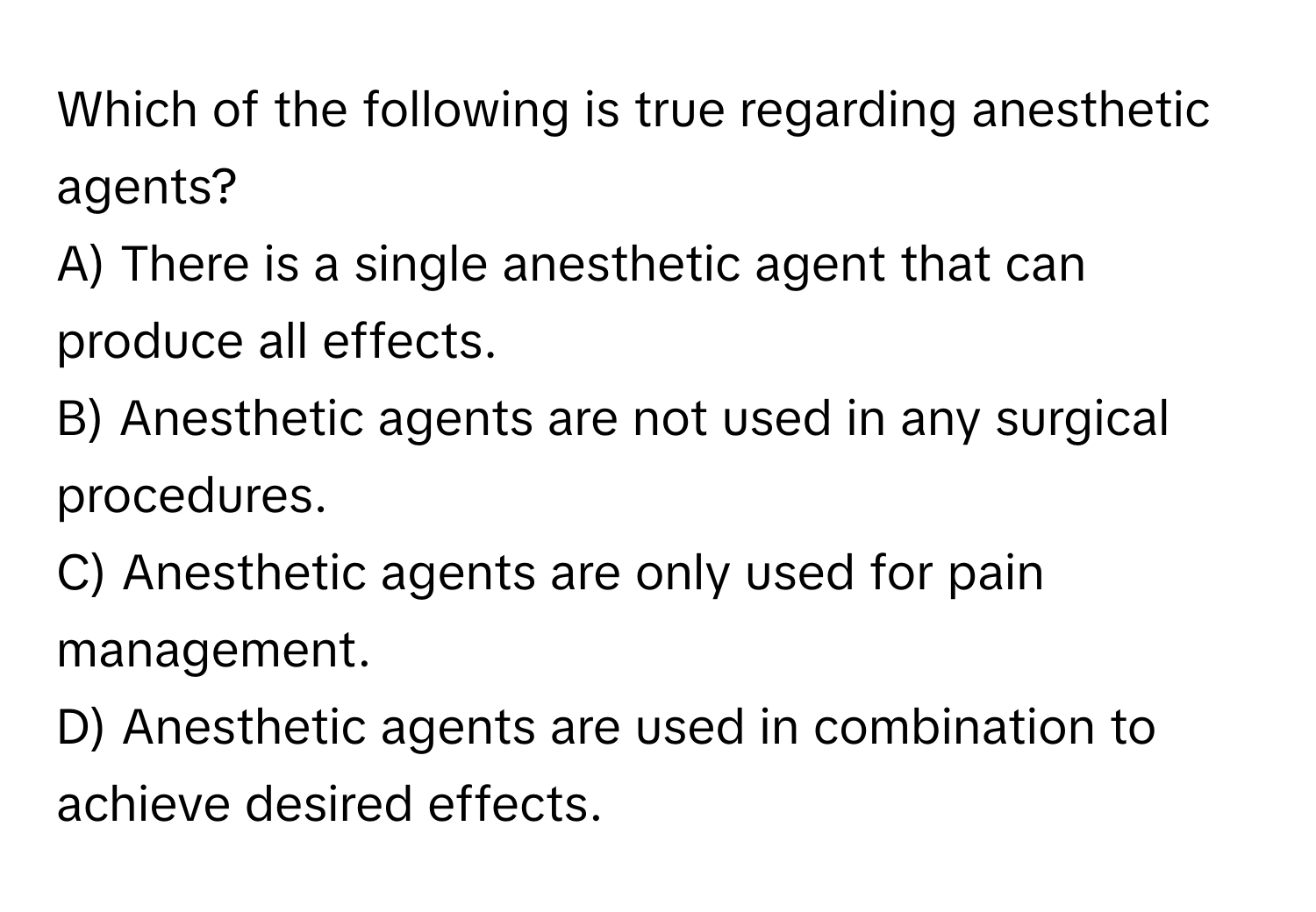 Which of the following is true regarding anesthetic agents?

A) There is a single anesthetic agent that can produce all effects.
B) Anesthetic agents are not used in any surgical procedures.
C) Anesthetic agents are only used for pain management.
D) Anesthetic agents are used in combination to achieve desired effects.