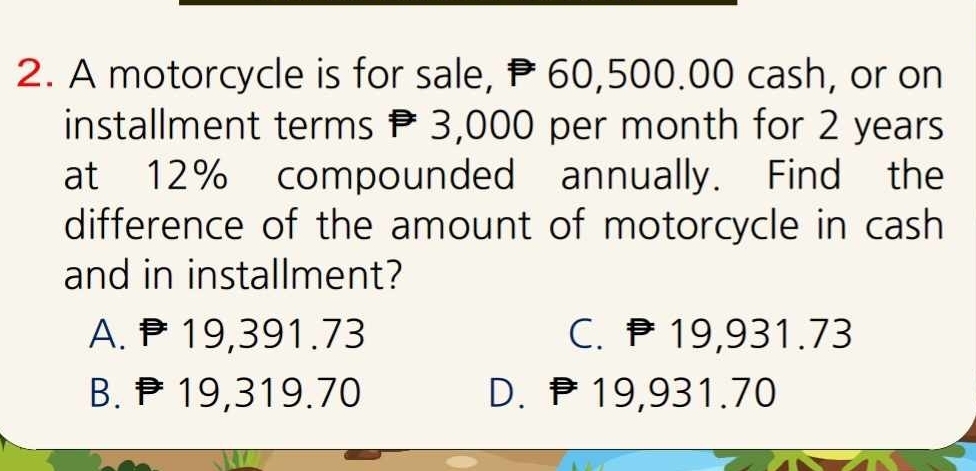 A motorcycle is for sale, P 60,500.00 cash, or on
installment terms P 3,000 per month for 2 years
at 12% compounded annually. Find the
difference of the amount of motorcycle in cash
and in installment?
A. P19,391.73 C. ₱19,931.73
B. ₱19,319.70 D. P19,931.70