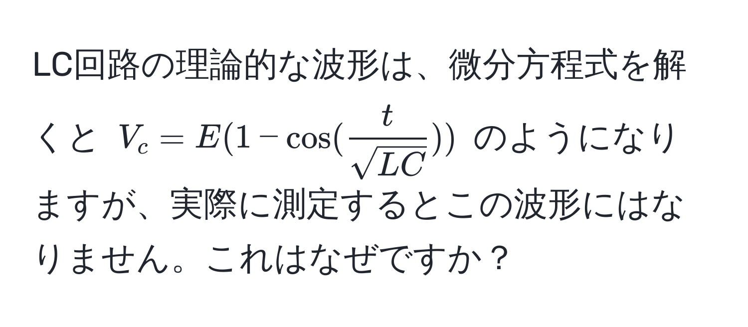 LC回路の理論的な波形は、微分方程式を解くと $V_c = E(1 - cos( t/sqrt(LC) ))$ のようになりますが、実際に測定するとこの波形にはなりません。これはなぜですか？